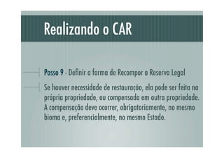 Realizando o CAR
Passo 9 - Deﬁnir a forma de Recompor a Reserva Legal
Se houver necessidade de restauração, ela pode ser feita na
própria propriedade, ou compensada em outra propriedade.
A compensação deve ocorrer, obrigatoriamente, no mesmo
bioma e, preferencialmente, no mesmo Estado.
 