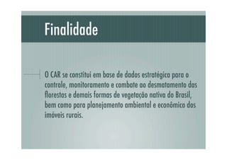 Finalidade
O CAR se constitui em base de dados estratégica para o
controle, monitoramento e combate ao desmatamento das
ﬂorestas e demais formas de vegetação nativa do Brasil,
bem como para planejamento ambiental e econômico dos
imóveis rurais.
 