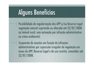 Alguns Benefícios
Possibilidade de regularização das APP e/ou Reserva Legal
vegetação natural suprimida ou alterada até 22/07/2008
no imóvel rural, sem autuação por infração administrativa
ou crime ambiental;
Suspensão de sanções em função de infrações
administrativas por supressão irregular de vegetação em
áreas de APP, Reserva Legal e de uso restrito, cometidas até
22/07/2008.
 