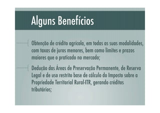 Alguns Benefícios
Obtenção de crédito agrícola, em todas as suas modalidades,
com taxas de juros menores, bem como limites e prazos
maiores que o praticado no mercado;
Dedução das Áreas de Preservação Permanente, de Reserva
Legal e de uso restrito base de cálculo do Imposto sobre a
Propriedade Territorial Rural-ITR, gerando créditos
tributários;
 