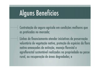 Alguns Benefícios
Contratação do seguro agrícola em condições melhores que
as praticadas no mercado;
Linhas de ﬁnanciamento atender iniciativas de preservação
voluntária de vegetação nativa, proteção de espécies da ﬂora
nativa ameaçadas de extinção, manejo ﬂorestal e
agroﬂorestal sustentável realizados na propriedade ou posse
rural, ou recuperação de áreas degradadas; e
 