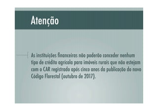 Atenção
As instituições ﬁnanceiras não poderão conceder nenhum
tipo de crédito agrícola para imóveis rurais que não estejam
com o CAR registrado após cinco anos da publicação do novo
Código Florestal (outubro de 2017).
 