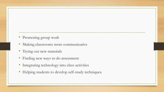 • Promoting group work
• Making classrooms more communicative
• Trying out new materials
• Finding new ways to do assessment
• Integrating technology into class activities
• Helping students to develop self-study techniques.
 