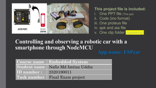 Controlling and observing a robotic car with a
smartphone through NodeMCU
Course name Embedded System
Student name Nafiz Md Imtiaz Uddin
ID number : 2520190011
Task number Final Exam project
App name: ESPcar
This project file is included:
i. One PPT file (This ppt)
ii. Code (ino format)
iii. One proteus file
iv. apk and aia file
v. One clip folder (speaking)
 