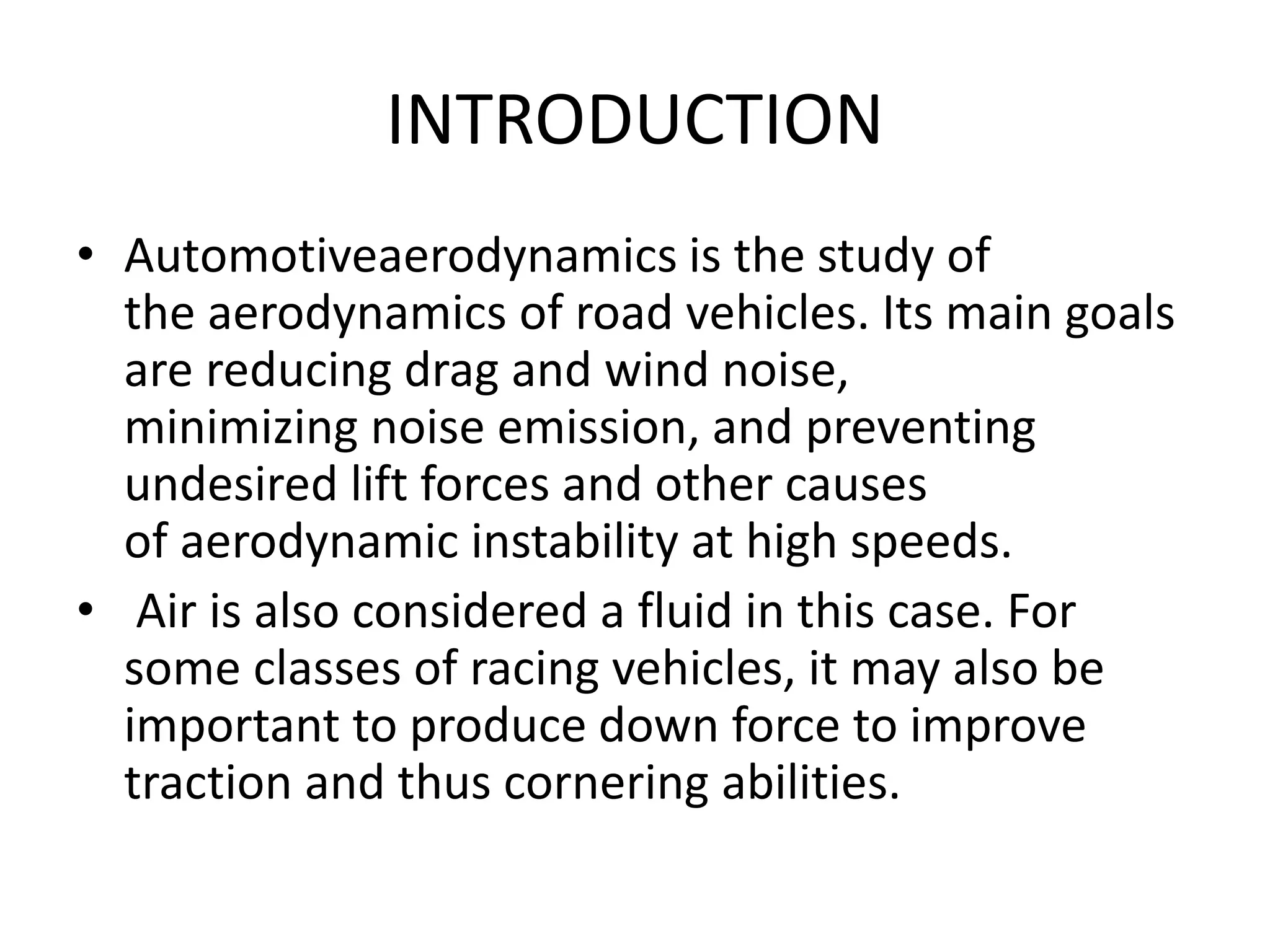 INTRODUCTION
• Automotiveaerodynamics is the study of
the aerodynamics of road vehicles. Its main goals
are reducing drag and wind noise,
minimizing noise emission, and preventing
undesired lift forces and other causes
of aerodynamic instability at high speeds.
• Air is also considered a fluid in this case. For
some classes of racing vehicles, it may also be
important to produce down force to improve
traction and thus cornering abilities.
 