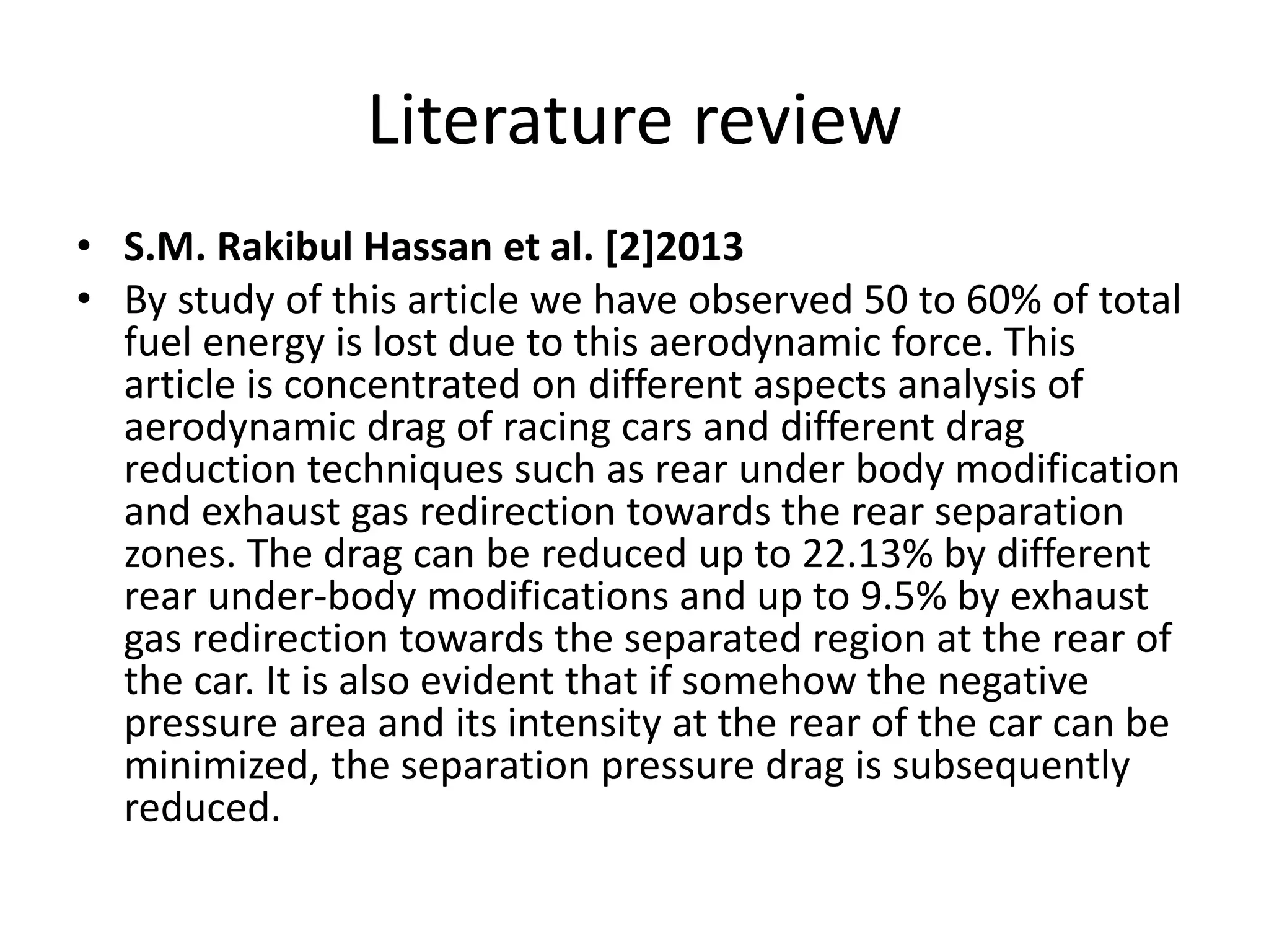 Literature review
• S.M. Rakibul Hassan et al. [2]2013
• By study of this article we have observed 50 to 60% of total
fuel energy is lost due to this aerodynamic force. This
article is concentrated on different aspects analysis of
aerodynamic drag of racing cars and different drag
reduction techniques such as rear under body modification
and exhaust gas redirection towards the rear separation
zones. The drag can be reduced up to 22.13% by different
rear under-body modifications and up to 9.5% by exhaust
gas redirection towards the separated region at the rear of
the car. It is also evident that if somehow the negative
pressure area and its intensity at the rear of the car can be
minimized, the separation pressure drag is subsequently
reduced.
 