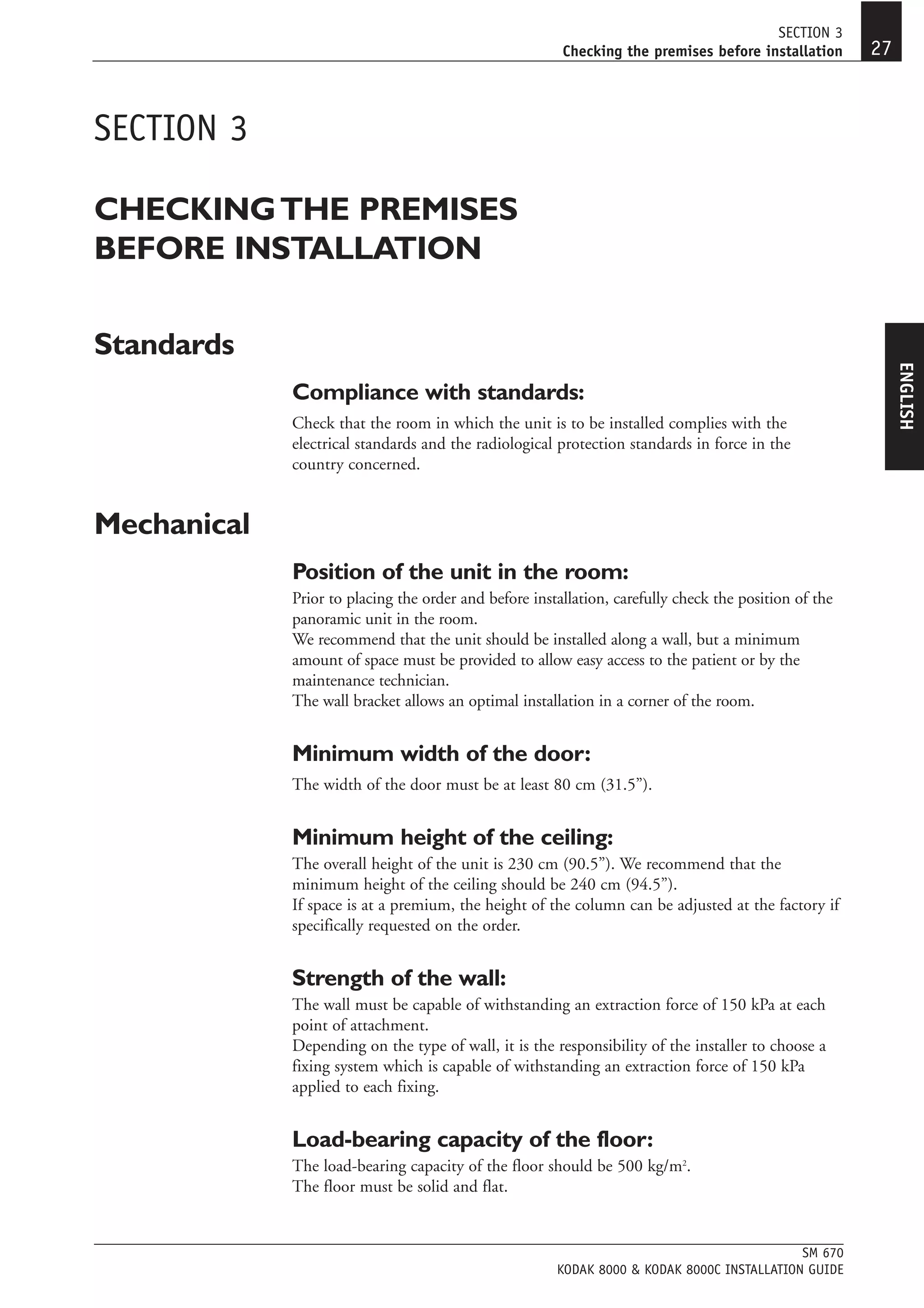 SECTION 3
                                                        Checking the premises before installation      27


SECTION 3

CHECKING THE PREMISES
BEFORE INSTALLATION

Standards




                                                                                                            ENGLISH
             Compliance with standards:
             Check that the room in which the unit is to be installed complies with the
             electrical standards and the radiological protection standards in force in the
             country concerned.


Mechanical
             Position of the unit in the room:
             Prior to placing the order and before installation, carefully check the position of the
             panoramic unit in the room.
             We recommend that the unit should be installed along a wall, but a minimum
             amount of space must be provided to allow easy access to the patient or by the
             maintenance technician.
             The wall bracket allows an optimal installation in a corner of the room.


             Minimum width of the door:
             The width of the door must be at least 80 cm (31.5”).


             Minimum height of the ceiling:
             The overall height of the unit is 230 cm (90.5”). We recommend that the
             minimum height of the ceiling should be 240 cm (94.5”).
             If space is at a premium, the height of the column can be adjusted at the factory if
             specifically requested on the order.


             Strength of the wall:
             The wall must be capable of withstanding an extraction force of 150 kPa at each
             point of attachment.
             Depending on the type of wall, it is the responsibility of the installer to choose a
             fixing system which is capable of withstanding an extraction force of 150 kPa
             applied to each fixing.


             Load-bearing capacity of the floor:
             The load-bearing capacity of the floor should be 500 kg/m2.
             The floor must be solid and flat.


                                                                                            SM 670
                                                       KODAK 8000 & KODAK 8000C INSTALLATION GUIDE
 