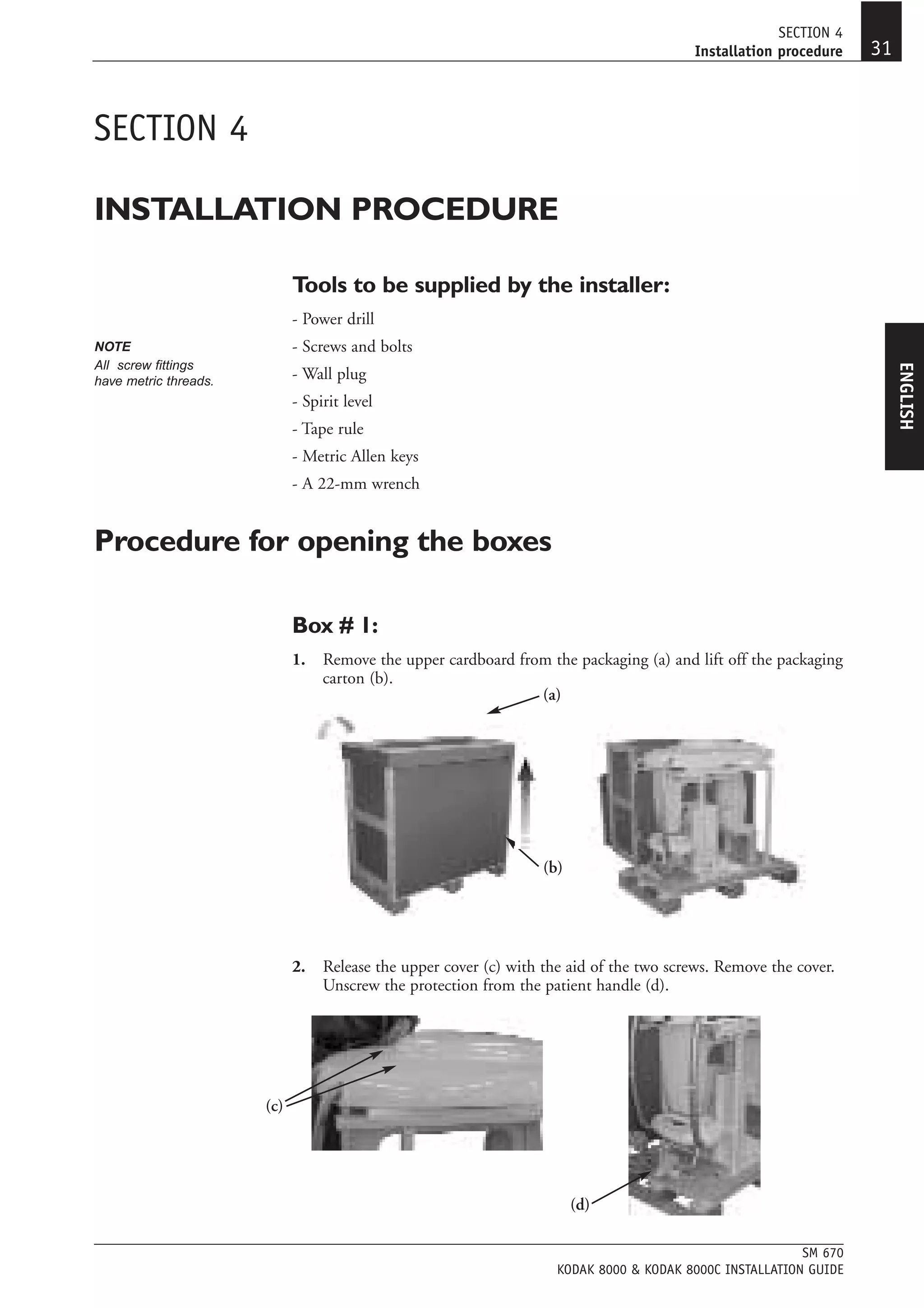 SECTION 4
                                                                                         Installation procedure    31


SECTION 4

INSTALLATION PROCEDURE

                             Tools to be supplied by the installer:
                             - Power drill
NOTE                         - Screws and bolts
All screw fittings




                                                                                                                        ENGLISH
have metric threads.         - Wall plug
                             - Spirit level
                             - Tape rule
                             - Metric Allen keys
                             - A 22-mm wrench


Procedure for opening the boxes

                             Box # 1:
                             1.   Remove the upper cardboard from the packaging (a) and lift off the packaging
                                  carton (b).
                                                                (a)




                                                                   (b)




                             2.   Release the upper cover (c) with the aid of the two screws. Remove the cover.
                                  Unscrew the protection from the patient handle (d).




                       (c)




                                                                         (d)

                                                                                                          SM 670
                                                                     KODAK 8000 & KODAK 8000C INSTALLATION GUIDE
 