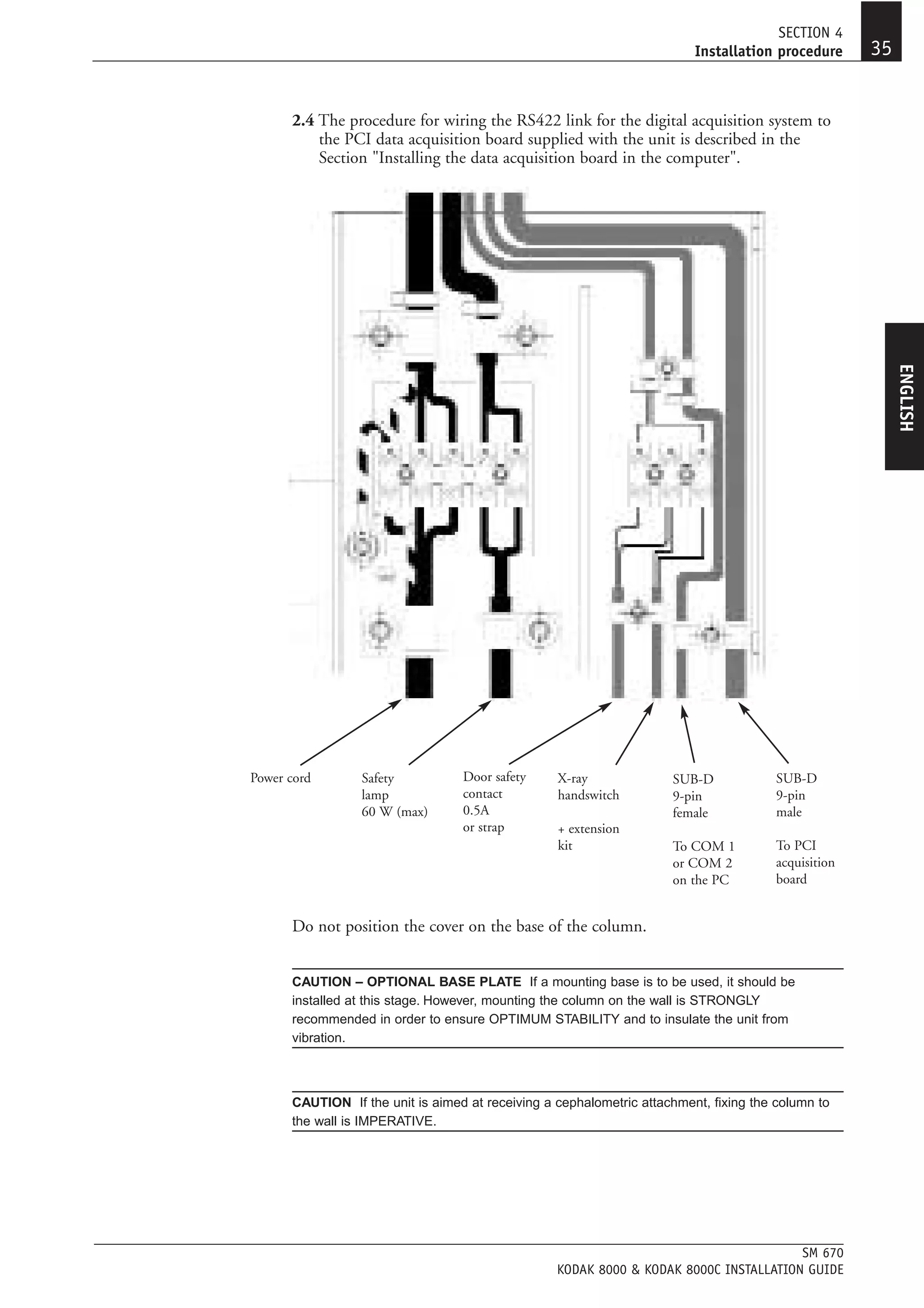 SECTION 4
                                                                         Installation procedure      35


      2.4 The procedure for wiring the RS422 link for the digital acquisition system to
          the PCI data acquisition board supplied with the unit is described in the
          Section "Installing the data acquisition board in the computer".




                                                                                                          ENGLISH
Power cord       Safety           Door safety     X-ray              SUB-D             SUB-D
                 lamp             contact         handswitch         9-pin             9-pin
                 60 W (max)       0.5A                               female            male
                                  or strap        + extension
                                                  kit                To COM 1          To PCI
                                                                     or COM 2          acquisition
                                                                     on the PC         board


      Do not position the cover on the base of the column.


      CAUTION – OPTIONAL BASE PLATE If a mounting base is to be used, it should be
      installed at this stage. However, mounting the column on the wall is STRONGLY
      recommended in order to ensure OPTIMUM STABILITY and to insulate the unit from
      vibration.



      CAUTION If the unit is aimed at receiving a cephalometric attachment, fixing the column to
      the wall is IMPERATIVE.




                                                                                       SM 670
                                                  KODAK 8000 & KODAK 8000C INSTALLATION GUIDE
 