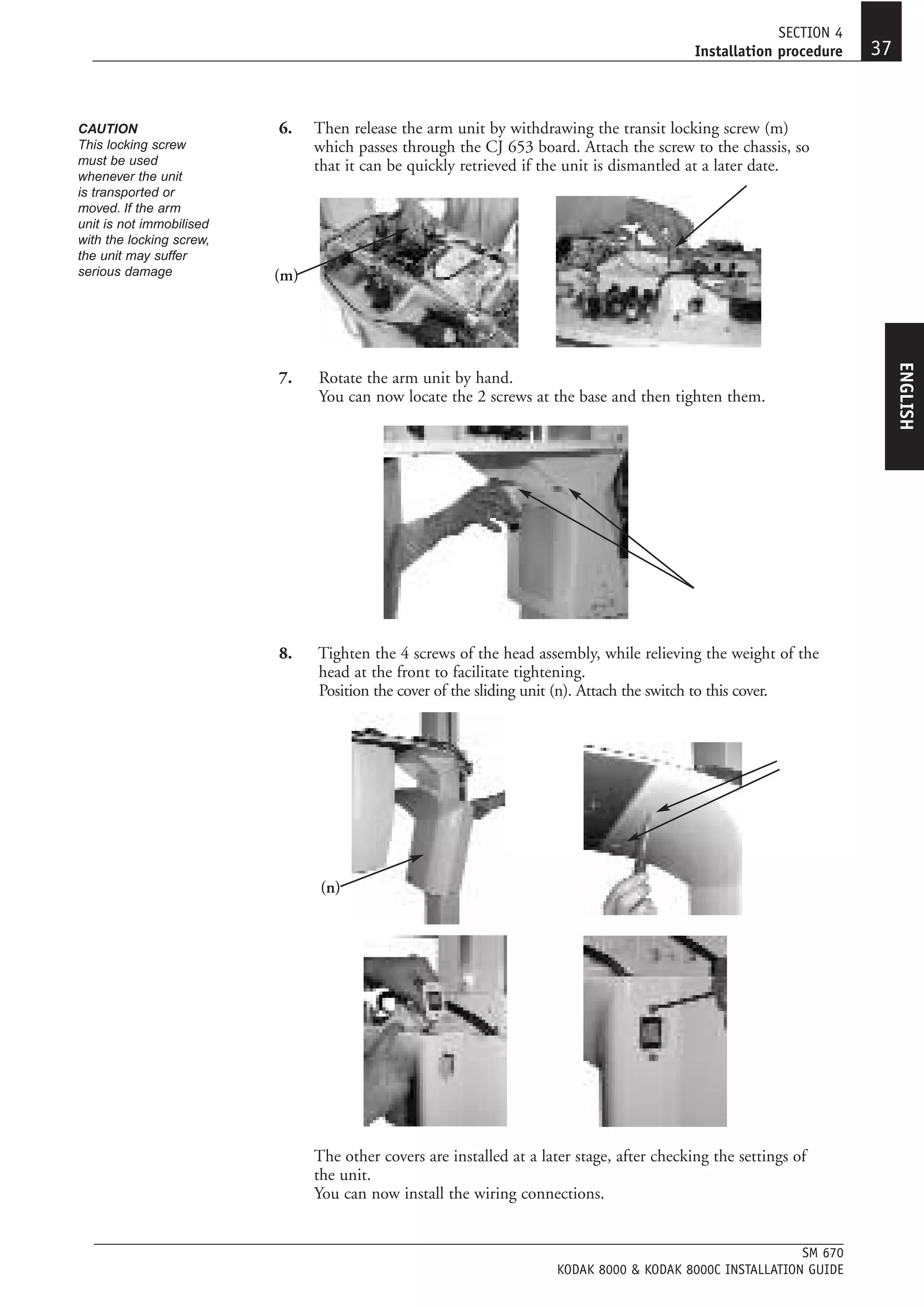 SECTION 4
                                                                                             Installation procedure   37


CAUTION                   6.    Then release the arm unit by withdrawing the transit locking screw (m)
This locking screw              which passes through the CJ 653 board. Attach the screw to the chassis, so
must be used                    that it can be quickly retrieved if the unit is dismantled at a later date.
whenever the unit
is transported or
moved. If the arm
unit is not immobilised
with the locking screw,
the unit may suffer
serious damage            (m)




                                                                                                                           ENGLISH
                          7.    Rotate the arm unit by hand.
                                You can now locate the 2 screws at the base and then tighten them.




                          8.    Tighten the 4 screws of the head assembly, while relieving the weight of the
                                head at the front to facilitate tightening.
                                Position the cover of the sliding unit (n). Attach the switch to this cover.




                                 (n)




                                The other covers are installed at a later stage, after checking the settings of
                                the unit.
                                You can now install the wiring connections.


                                                                                                           SM 670
                                                                      KODAK 8000 & KODAK 8000C INSTALLATION GUIDE
 