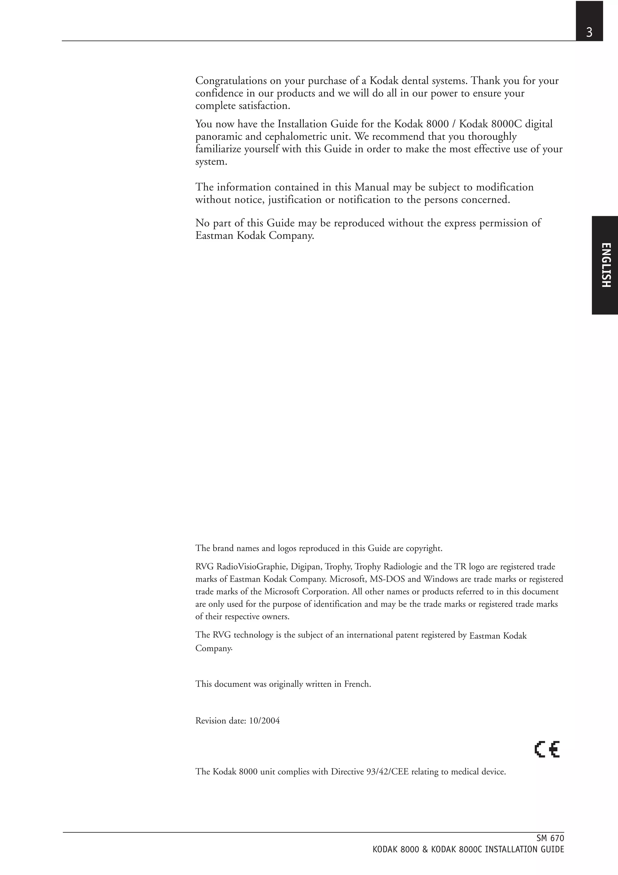 3


Congratulations on your purchase of a Kodak dental systems. Thank you for your
confidence in our products and we will do all in our power to ensure your
complete satisfaction.
You now have the Installation Guide for the Kodak 8000 / Kodak 8000C digital
panoramic and cephalometric unit. We recommend that you thoroughly
familiarize yourself with this Guide in order to make the most effective use of your
system.

The information contained in this Manual may be subject to modification
without notice, justification or notification to the persons concerned.

No part of this Guide may be reproduced without the express permission of
Eastman Kodak Company.




                                                                                                           ENGLISH
The brand names and logos reproduced in this Guide are copyright.
RVG RadioVisioGraphie, Digipan, Trophy, Trophy Radiologie and the TR logo are registered trade
marks of Eastman Kodak Company. Microsoft, MS-DOS and Windows are trade marks or registered
trade marks of the Microsoft Corporation. All other names or products referred to in this document
are only used for the purpose of identification and may be the trade marks or registered trade marks
of their respective owners.
The RVG technology is the subject of an international patent registered by Eastman Kodak
Company.


This document was originally written in French.


Revision date: 10/2004




The Kodak 8000 unit complies with Directive 93/42/CEE relating to medical device.




                                                                                       SM 670
                                                  KODAK 8000 & KODAK 8000C INSTALLATION GUIDE
 