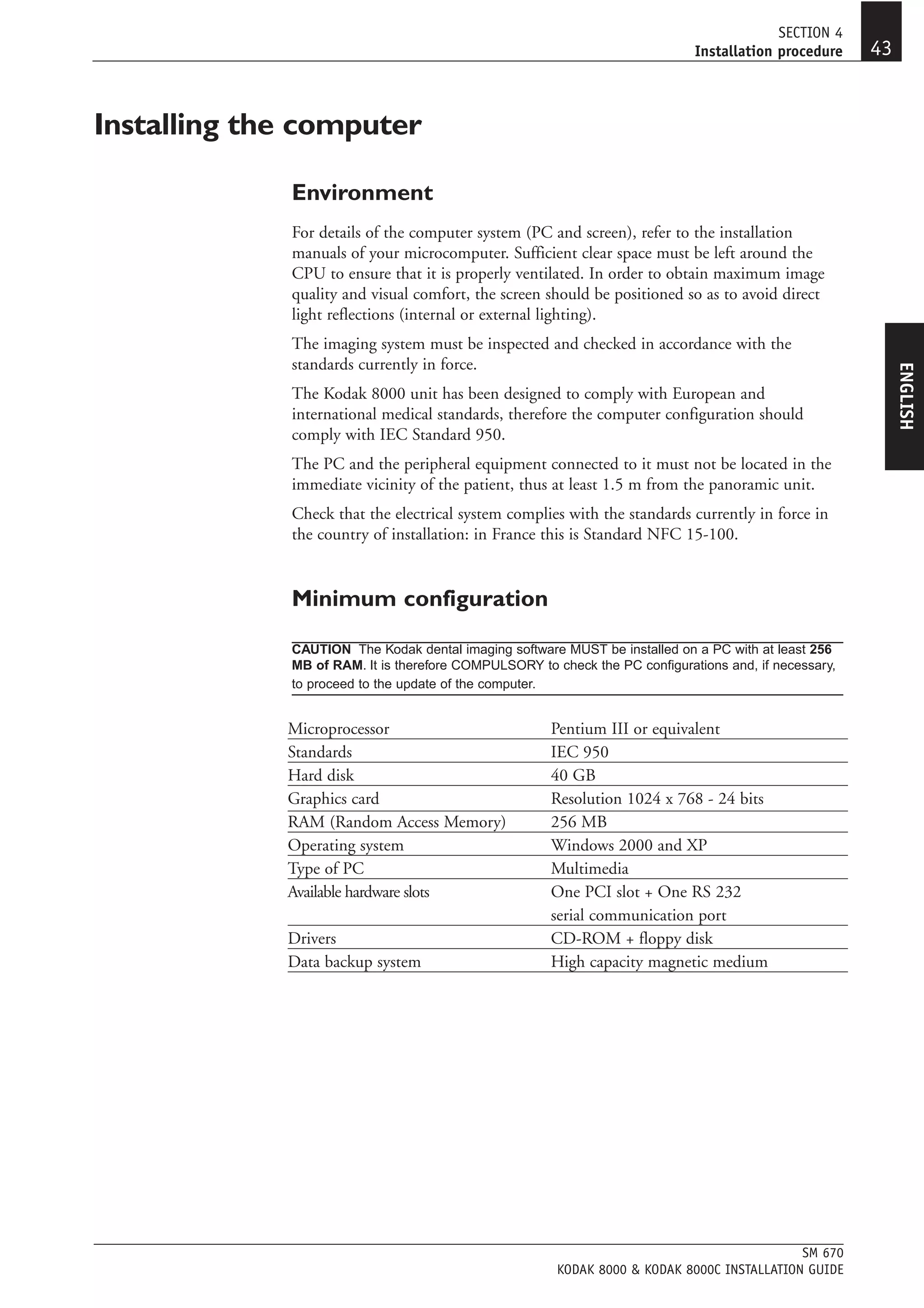SECTION 4
                                                                             Installation procedure    43


Installing the computer

             Environment
             For details of the computer system (PC and screen), refer to the installation
             manuals of your microcomputer. Sufficient clear space must be left around the
             CPU to ensure that it is properly ventilated. In order to obtain maximum image
             quality and visual comfort, the screen should be positioned so as to avoid direct
             light reflections (internal or external lighting).
             The imaging system must be inspected and checked in accordance with the
             standards currently in force.




                                                                                                            ENGLISH
             The Kodak 8000 unit has been designed to comply with European and
             international medical standards, therefore the computer configuration should
             comply with IEC Standard 950.
             The PC and the peripheral equipment connected to it must not be located in the
             immediate vicinity of the patient, thus at least 1.5 m from the panoramic unit.
             Check that the electrical system complies with the standards currently in force in
             the country of installation: in France this is Standard NFC 15-100.


             Minimum configuration

             CAUTION The Kodak dental imaging software MUST be installed on a PC with at least 256
             MB of RAM. It is therefore COMPULSORY to check the PC configurations and, if necessary,
             to proceed to the update of the computer.


             Microprocessor                           Pentium III or equivalent
             Standards                                IEC 950
             Hard disk                                40 GB
             Graphics card                            Resolution 1024 x 768 - 24 bits
             RAM (Random Access Memory)               256 MB
             Operating system                         Windows 2000 and XP
             Type of PC                               Multimedia
             Available hardware slots                 One PCI slot + One RS 232
                                                      serial communication port
             Drivers                                  CD-ROM + floppy disk
             Data backup system                       High capacity magnetic medium




                                                                                            SM 670
                                                       KODAK 8000 & KODAK 8000C INSTALLATION GUIDE
 