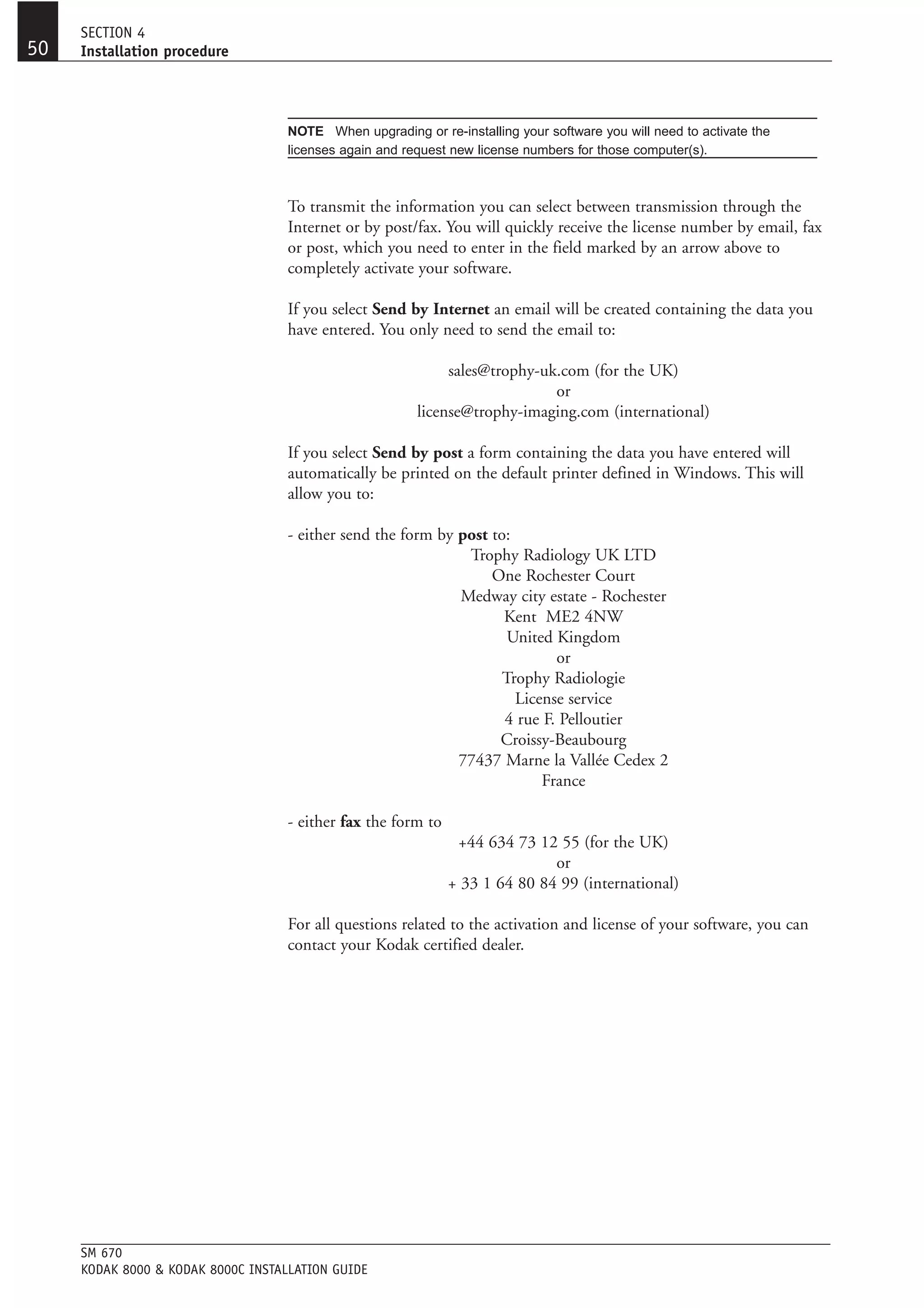 SECTION 4
50   Installation procedure




                                    NOTE When upgrading or re-installing your software you will need to activate the
                                    licenses again and request new license numbers for those computer(s).



                                    To transmit the information you can select between transmission through the
                                    Internet or by post/fax. You will quickly receive the license number by email, fax
                                    or post, which you need to enter in the field marked by an arrow above to
                                    completely activate your software.

                                    If you select Send by Internet an email will be created containing the data you
                                    have entered. You only need to send the email to:

                                                              sales@trophy-uk.com (for the UK)
                                                                             or
                                                         license@trophy-imaging.com (international)

                                    If you select Send by post a form containing the data you have entered will
                                    automatically be printed on the default printer defined in Windows. This will
                                    allow you to:

                                    - either send the form by post to:
                                                               Trophy Radiology UK LTD
                                                                   One Rochester Court
                                                              Medway city estate - Rochester
                                                                     Kent ME2 4NW
                                                                      United Kingdom
                                                                             or
                                                                     Trophy Radiologie
                                                                       License service
                                                                     4 rue F. Pelloutier
                                                                    Croissy-Beaubourg
                                                              77437 Marne la Vallée Cedex 2
                                                                           France

                                    - either fax the form to
                                                                +44 634 73 12 55 (for the UK)
                                                                              or
                                                               + 33 1 64 80 84 99 (international)

                                    For all questions related to the activation and license of your software, you can
                                    contact your Kodak certified dealer.




     SM 670
     KODAK 8000 & KODAK 8000C INSTALLATION GUIDE
 