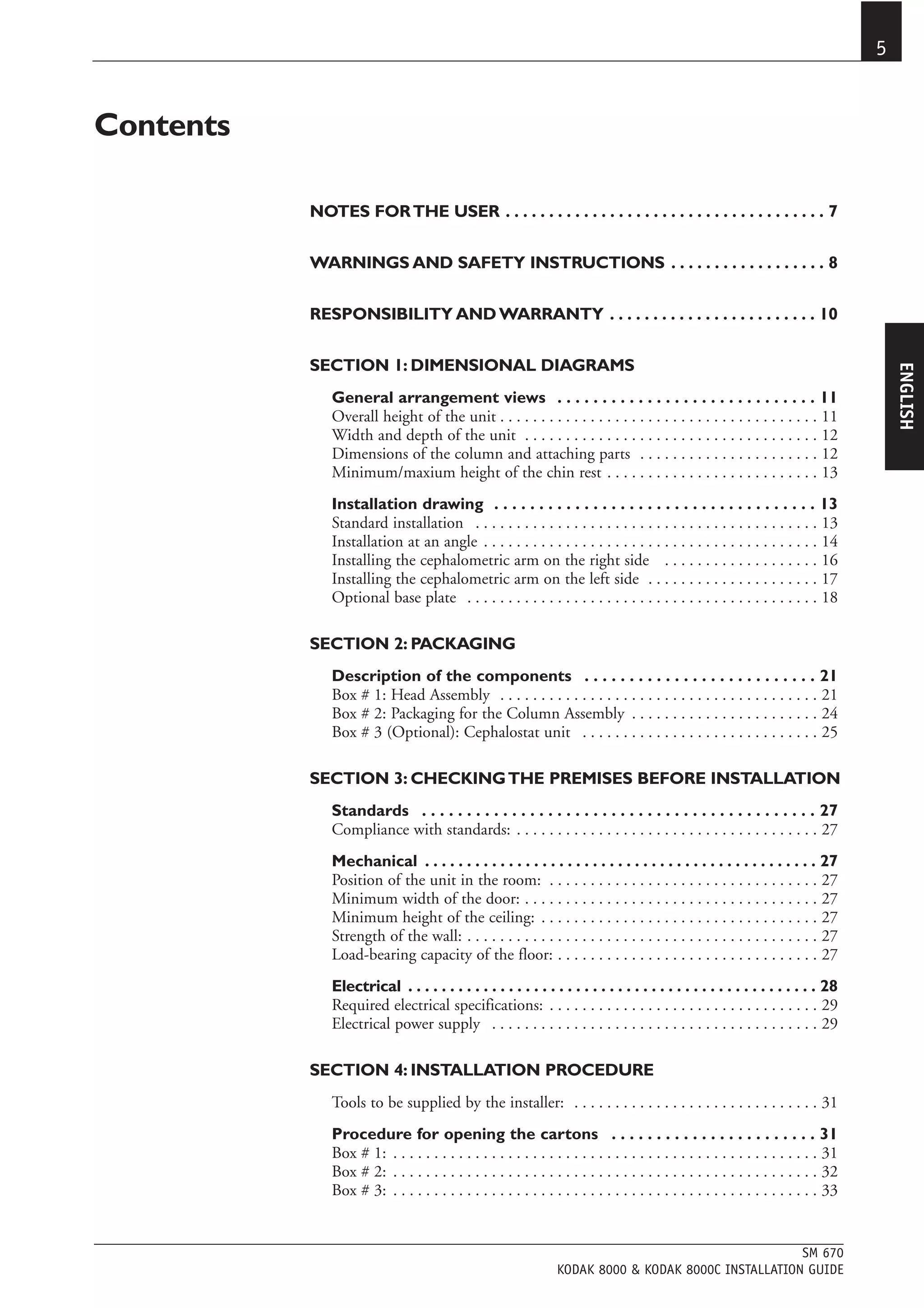 5


Contents

           NOTES FOR THE USER . . . . . . . . . . . . . . . . . . . . . . . . . . . . . . . . . . . . . 7


           WARNINGS AND SAFETY INSTRUCTIONS . . . . . . . . . . . . . . . . . . 8


           RESPONSIBILITY AND WARRANTY . . . . . . . . . . . . . . . . . . . . . . . . 10


           SECTION 1: DIMENSIONAL DIAGRAMS




                                                                                                                                        ENGLISH
              General arrangement views . . . . . . . . . . . . . . . . . . . . . . . . . . . . . 11
              Overall height of the unit . . . . . . . . . . . . . . . . . . . . . . . . . . . . . . . . . . . . . . . 11
              Width and depth of the unit . . . . . . . . . . . . . . . . . . . . . . . . . . . . . . . . . . . . 12
              Dimensions of the column and attaching parts . . . . . . . . . . . . . . . . . . . . . . 12
              Minimum/maxium height of the chin rest . . . . . . . . . . . . . . . . . . . . . . . . . . 13
              Installation drawing . . . . . . . . . . . . . . . . . . . . . . . . . . . . . . . . . . . . 13
              Standard installation . . . . . . . . . . . . . . . . . . . . . . . . . . . . . . . . . . . . . . . . . . 13
              Installation at an angle . . . . . . . . . . . . . . . . . . . . . . . . . . . . . . . . . . . . . . . . . 14
              Installing the cephalometric arm on the right side . . . . . . . . . . . . . . . . . . . 16
              Installing the cephalometric arm on the left side . . . . . . . . . . . . . . . . . . . . . 17
              Optional base plate . . . . . . . . . . . . . . . . . . . . . . . . . . . . . . . . . . . . . . . . . . . 18

           SECTION 2: PACKAGING
              Description of the components . . . . . . . . . . . . . . . . . . . . . . . . . . 21
              Box # 1: Head Assembly . . . . . . . . . . . . . . . . . . . . . . . . . . . . . . . . . . . . . . . 21
              Box # 2: Packaging for the Column Assembly . . . . . . . . . . . . . . . . . . . . . . . 24
              Box # 3 (Optional): Cephalostat unit . . . . . . . . . . . . . . . . . . . . . . . . . . . . . 25

           SECTION 3: CHECKING THE PREMISES BEFORE INSTALLATION
              Standards . . . . . . . . . . . . . . . . . . . . . . . . . . . . . . . . . . . . . . . . . . . . 27
              Compliance with standards: . . . . . . . . . . . . . . . . . . . . . . . . . . . . . . . . . . . . . 27
              Mechanical . . . . . . . . . . . . . . . . . . . . . . . . . . . . . . . . . . . . . . . . . . . . . . . 27
              Position of the unit in the room: . . . . . . . . . . . . . . . . . . . . . . . . . . . . . . . . . 27
              Minimum width of the door: . . . . . . . . . . . . . . . . . . . . . . . . . . . . . . . . . . . . 27
              Minimum height of the ceiling: . . . . . . . . . . . . . . . . . . . . . . . . . . . . . . . . . . 27
              Strength of the wall: . . . . . . . . . . . . . . . . . . . . . . . . . . . . . . . . . . . . . . . . . . . 27
              Load-bearing capacity of the floor: . . . . . . . . . . . . . . . . . . . . . . . . . . . . . . . . 27
              Electrical . . . . . . . . . . . . . . . . . . . . . . . . . . . . . . . . . . . . . . . . . . . . . . . . . 28
              Required electrical specifications: . . . . . . . . . . . . . . . . . . . . . . . . . . . . . . . . . 29
              Electrical power supply . . . . . . . . . . . . . . . . . . . . . . . . . . . . . . . . . . . . . . . . 29

           SECTION 4: INSTALLATION PROCEDURE
              Tools to be supplied by the installer: . . . . . . . . . . . . . . . . . . . . . . . . . . . . . . 31
              Procedure for opening the cartons . . . . . . . . . . . . . . . . . . . . . . . 31
              Box # 1: . . . . . . . . . . . . . . . . . . . . . . . . . . . . . . . . . . . . . . . . . . . . . . . . . . . . 31
              Box # 2: . . . . . . . . . . . . . . . . . . . . . . . . . . . . . . . . . . . . . . . . . . . . . . . . . . . . 32
              Box # 3: . . . . . . . . . . . . . . . . . . . . . . . . . . . . . . . . . . . . . . . . . . . . . . . . . . . . 33


                                                                                                      SM 670
                                                                 KODAK 8000 & KODAK 8000C INSTALLATION GUIDE
 