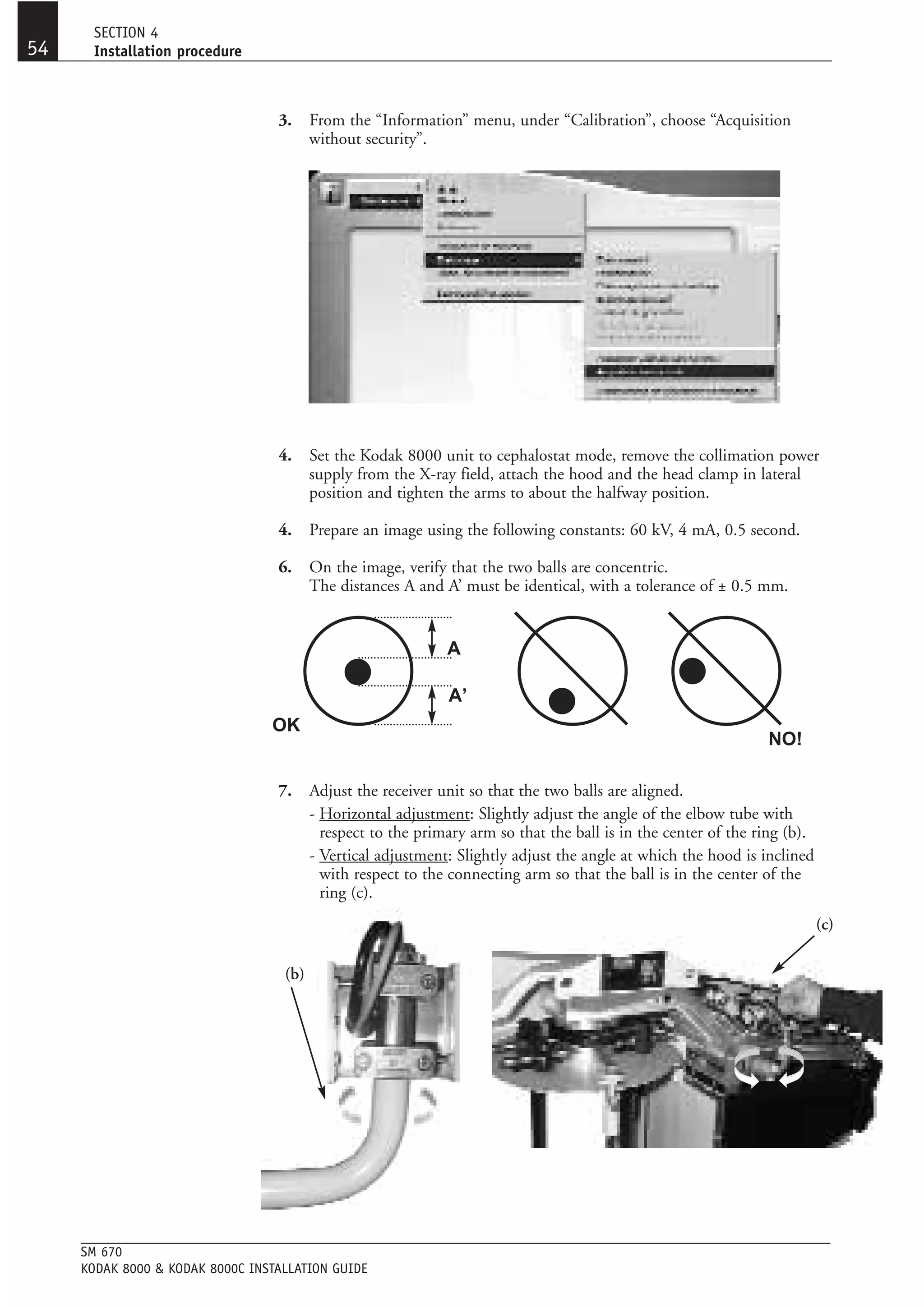 SECTION 4
54    Installation procedure



                                  3.     From the “Information” menu, under “Calibration”, choose “Acquisition
                                         without security”.




                                  4.     Set the Kodak 8000 unit to cephalostat mode, remove the collimation power
                                         supply from the X-ray field, attach the hood and the head clamp in lateral
                                         position and tighten the arms to about the halfway position.

                                  4.     Prepare an image using the following constants: 60 kV, 4 mA, 0.5 second.

                                  6.     On the image, verify that the two balls are concentric.
                                         The distances A and A’ must be identical, with a tolerance of ± 0.5 mm.


                                                              A

                                                              A’
                                 OK
                                                                                                                NO!

                                  7.     Adjust the receiver unit so that the two balls are aligned.
                                         - Horizontal adjustment: Slightly adjust the angle of the elbow tube with
                                           respect to the primary arm so that the ball is in the center of the ring (b).
                                         - Vertical adjustment: Slightly adjust the angle at which the hood is inclined
                                           with respect to the connecting arm so that the ball is in the center of the
                                           ring (c).
                                                                                                                           (c)

                                   (b)




     SM 670
     KODAK 8000 & KODAK 8000C INSTALLATION GUIDE
 