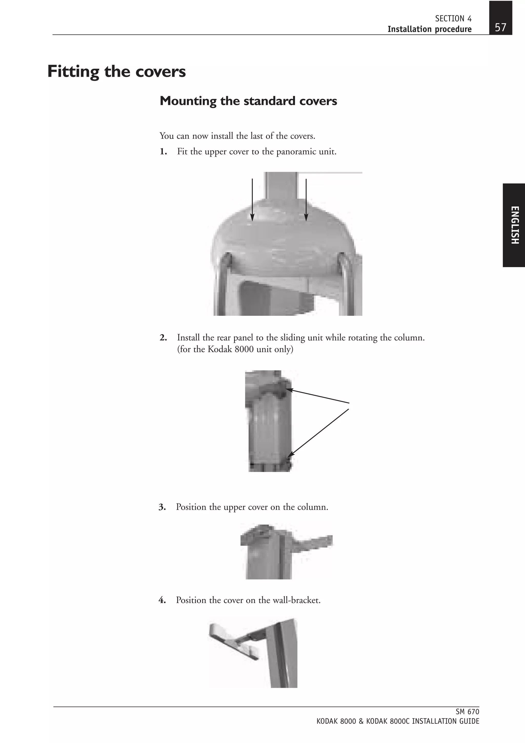 SECTION 4
                                                                              Installation procedure      57


Fitting the covers
              Mounting the standard covers

              You can now install the last of the covers.
              1.   Fit the upper cover to the panoramic unit.




                                                                                                               ENGLISH
              2.   Install the rear panel to the sliding unit while rotating the column.
                   (for the Kodak 8000 unit only)




              3.   Position the upper cover on the column.




              4.   Position the cover on the wall-bracket.




                                                                                                 SM 670
                                                            KODAK 8000 & KODAK 8000C INSTALLATION GUIDE
 