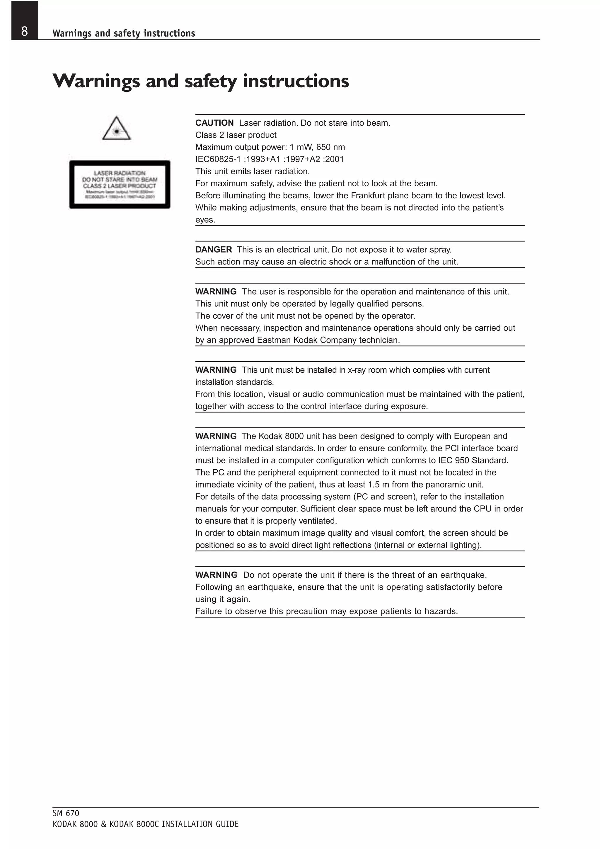 8   Warnings and safety instructions




    Warnings and safety instructions
                                       CAUTION Laser radiation. Do not stare into beam.
                                       Class 2 laser product
                                       Maximum output power: 1 mW, 650 nm
                                       IEC60825-1 :1993+A1 :1997+A2 :2001
                                       This unit emits laser radiation.
                                       For maximum safety, advise the patient not to look at the beam.
                                       Before illuminating the beams, lower the Frankfurt plane beam to the lowest level.
                                       While making adjustments, ensure that the beam is not directed into the patient’s
                                       eyes.


                                       DANGER This is an electrical unit. Do not expose it to water spray.
                                       Such action may cause an electric shock or a malfunction of the unit.


                                       WARNING The user is responsible for the operation and maintenance of this unit.
                                       This unit must only be operated by legally qualified persons.
                                       The cover of the unit must not be opened by the operator.
                                       When necessary, inspection and maintenance operations should only be carried out
                                       by an approved Eastman Kodak Company technician.


                                       WARNING This unit must be installed in x-ray room which complies with current
                                       installation standards.
                                       From this location, visual or audio communication must be maintained with the patient,
                                       together with access to the control interface during exposure.


                                       WARNING The Kodak 8000 unit has been designed to comply with European and
                                       international medical standards. In order to ensure conformity, the PCI interface board
                                       must be installed in a computer configuration which conforms to IEC 950 Standard.
                                       The PC and the peripheral equipment connected to it must not be located in the
                                       immediate vicinity of the patient, thus at least 1.5 m from the panoramic unit.
                                       For details of the data processing system (PC and screen), refer to the installation
                                       manuals for your computer. Sufficient clear space must be left around the CPU in order
                                       to ensure that it is properly ventilated.
                                       In order to obtain maximum image quality and visual comfort, the screen should be
                                       positioned so as to avoid direct light reflections (internal or external lighting).


                                       WARNING Do not operate the unit if there is the threat of an earthquake.
                                       Following an earthquake, ensure that the unit is operating satisfactorily before
                                       using it again.
                                       Failure to observe this precaution may expose patients to hazards.




    SM 670
    KODAK 8000 & KODAK 8000C INSTALLATION GUIDE
 