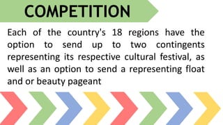Each of the country's 18 regions have the
option to send up to two contingents
representing its respective cultural festival, as
well as an option to send a representing float
and or beauty pageant
COMPETITION
 
