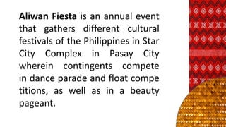 Aliwan Fiesta is an annual event
that gathers different cultural
festivals of the Philippines in Star
City Complex in Pasay City
wherein contingents compete
in dance parade and float compe
titions, as well as in a beauty
pageant.
 