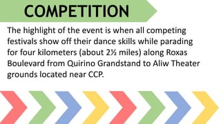 The highlight of the event is when all competing
festivals show off their dance skills while parading
for four kilometers (about 2½ miles) along Roxas
Boulevard from Quirino Grandstand to Aliw Theater
grounds located near CCP.
COMPETITION
 