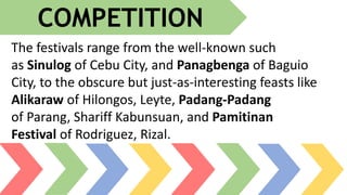 The festivals range from the well-known such
as Sinulog of Cebu City, and Panagbenga of Baguio
City, to the obscure but just-as-interesting feasts like
Alikaraw of Hilongos, Leyte, Padang-Padang
of Parang, Shariff Kabunsuan, and Pamitinan
Festival of Rodriguez, Rizal.
COMPETITION
 