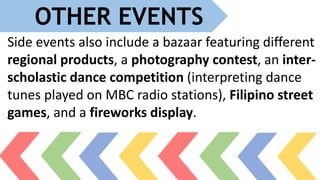 OTHER EVENTS
Side events also include a bazaar featuring different
regional products, a photography contest, an inter-
scholastic dance competition (interpreting dance
tunes played on MBC radio stations), Filipino street
games, and a fireworks display.
 
