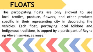 FLOATS
The participating floats are only allowed to use
local textiles, produce, flowers, and other products
specific in their representing city in decorating the
vehicles. Each float, portraying local folklore and
indigenous traditions, is topped by a participant of Reyna
ng Aliwan serving as muse.
 