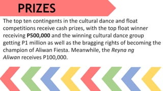 PRIZES
The top ten contingents in the cultural dance and float
competitions receive cash prizes, with the top float winner
receiving P500,000 and the winning cultural dance group
getting P1 million as well as the bragging rights of becoming the
champion of Aliwan Fiesta. Meanwhile, the Reyna ng
Aliwan receives P100,000.
 