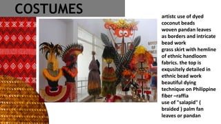 artistc use of dyed
coconut beads
woven pandan leaves
as borders and intricate
bead work
grass skirt with hemline
of ethnic handloom
fabrics. the top is
exqusitely detailed in
ethnic bead work
beautiful dying
technique on Philippine
fiber –raffia
use of "salapid" (
braided ) palm fan
leaves or pandan
COSTUMES
 