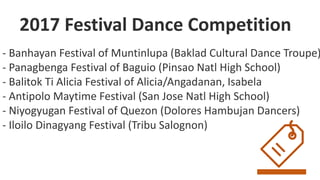 - Banhayan Festival of Muntinlupa (Baklad Cultural Dance Troupe)
- Panagbenga Festival of Baguio (Pinsao Natl High School)
- Balitok Ti Alicia Festival of Alicia/Angadanan, Isabela
- Antipolo Maytime Festival (San Jose Natl High School)
- Niyogyugan Festival of Quezon (Dolores Hambujan Dancers)
- Iloilo Dinagyang Festival (Tribu Salognon)
2017 Festival Dance Competition
 