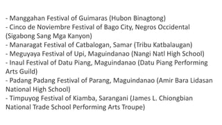 - Manggahan Festival of Guimaras (Hubon Binagtong)
- Cinco de Noviembre Festival of Bago City, Negros Occidental
(Sigabong Sang Mga Kanyon)
- Manaragat Festival of Catbalogan, Samar (Tribu Katbalaugan)
- Meguyaya Festival of Upi, Maguindanao (Nangi Natl High School)
- Inaul Festival of Datu Piang, Maguindanao (Datu Piang Performing
Arts Guild)
- Padang Padang Festival of Parang, Maguindanao (Amir Bara Lidasan
National High School)
- Timpuyog Festival of Kiamba, Sarangani (James L. Chiongbian
National Trade School Performing Arts Troupe)
 