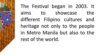The Festival began in 2003. It
aims to showcase the
different Filipino cultures and
heritage not only to the people
in Metro Manila but also to the
rest of the world.
 