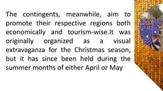 The contingents, meanwhile, aim to
promote their respective regions both
economically and tourism-wise.It was
originally organized as a visual
extravaganza for the Christmas season,
but it has since been held during the
summer months of either April or May
 