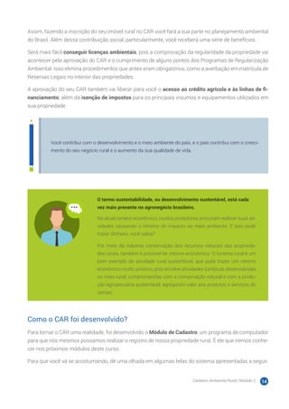 Cadastro Ambiental Rural | Módulo 2 14
Assim, fazendo a inscrição do seu imóvel rural no CAR você fará a sua parte no planejamento ambiental
do Brasil. Além dessa contribuição social, particularmente, você receberá uma série de benefícios.
Será mais fácil conseguir licenças ambientais, pois a comprovação da regularidade da propriedade vai
acontecer pela aprovação do CAR e o cumprimento de alguns pontos dos Programas de Regularização
Ambiental. Isso elimina procedimentos que antes eram obrigatórios, como a averbação em matrícula de
Reservas Legais no interior das propriedades.
A aprovação do seu CAR também vai liberar para você o acesso ao crédito agrícola e às linhas de fi-
nanciamento, além da isenção de impostos para os principais insumos e equipamentos utilizados em
sua propriedade.
Você contribui com o desenvolvimento e o meio ambiente do país, e o país contribui com o cresci-
mento do seu negócio rural e o aumento da sua qualidade de vida.
O termo sustentabilidade, ou desenvolvimento sustentável, está cada
vez mais presente no agronegócio brasileiro.
No atual cenário econômico, muitos produtores procuram realizar suas ati-
vidades causando o mínimo de impacto ao meio ambiente. E isso pode
trazer dinheiro, você sabia?
Por meio da máxima conservação dos recursos naturais das proprieda-
des rurais, também é possível ter retorno econômico. O turismo rural é um
bom exemplo de atividade rural sustentável, que pode trazer um retorno
econômico muito positivo, pois envolve atividades turísticas desenvolvidas
no meio rural, comprometidas com a conservação natural e com a produ-
ção agropecuária sustentável, agregando valor aos produtos e serviços do
campo.
Como o CAR foi desenvolvido?
Para tornar o CAR uma realidade, foi desenvolvido o Módulo de Cadastro: um programa de computador
para que nós mesmos possamos realizar o registro de nossa propriedade rural. É ele que iremos conhe-
cer nos próximos módulos deste curso.
Para que você vá se acostumando, dê uma olhada em algumas telas do sistema apresentadas a seguir.
 