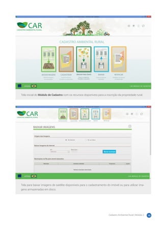 Cadastro Ambiental Rural | Módulo 2 15
Tela inicial do Módulo de Cadastro com os recursos disponíveis para a inscrição da propriedade rural.
Tela para baixar imagens de satélite disponíveis para o cadastramento do imóvel ou para utilizar ima-
gens armazenadas em disco.
 