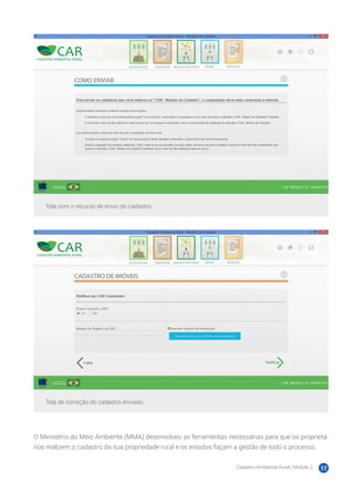 Cadastro Ambiental Rural | Módulo 2 17
Tela com o recurso de envio do cadastro.
Tela de correção do cadastro enviado.
O Ministério do Meio Ambiente (MMA) desenvolveu as ferramentas necessárias para que os proprietá-
rios realizem o cadastro da sua propriedade rural e os estados façam a gestão de todo o processo.
 
