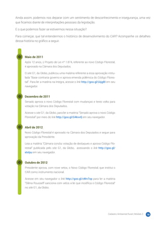Cadastro Ambiental Rural | Módulo 2 18
Ainda assim, podemos nos deparar com um sentimento de desconhecimento e insegurança, uma vez
que ficamos diante de interpretações pessoais da legislação.
E o que podemos fazer se estivermos nessa situação?
Para começar, que tal entendermos o histórico de desenvolvimento do CAR? Acompanhe os detalhes
dessa história no gráfico a seguir.
Maio de 2011
Após 12 anos, o Projeto de Lei nº 1.874, referente ao novo Código Florestal,
é aprovado na Câmara dos Deputados.
O site G1, da Globo, publicou uma matéria referente a essa aprovação intitu-
lada “Base contraria governo e aprova emenda polêmica do Código Flores-
tal”. Para ler a matéria na íntegra, acesse o link http://goo.gl/LkjgBI em seu
navegador.
Dezembro de 2011
Senado aprova o novo Código Florestal com mudanças e texto volta para
votação na Câmara dos Deputados.
Acesse o site G1, da Globo, para ler a matéria “Senado aprova o novo Código
Florestal” por meio do link http://goo.gl/G4kvvQ em seu navegador.
Abril de 2012
Novo Código Florestal é aprovado na Câmara dos Deputados e segue para
aprovação da Presidente.
Leia a matéria “Câmara conclui votação de destaques e aprova Código Flo-
restal” publicada pelo site G1, da Globo, acessando o link http://goo.gl/
etxlyu em seu navegador.
Outubro de 2012
Presidente aprova, com nove vetos, o Novo Código Florestal, que institui o
CAR como instrumento nacional.
Acesse em seu navegador o link http://goo.gl/vWn7op para ler a matéria
“Dilma Rousseff sanciona com vetos a lei que modifica o Código Florestal”
no site G1, da Globo.
 