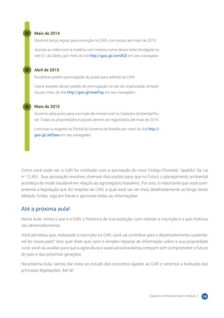 Cadastro Ambiental Rural | Módulo 2 19
Maio de 2014
Governo lança regras para inscrição no CAR, com prazo até maio de 2015.
Assista ao vídeo com a matéria com mesmo nome desse texto divulgada no
site G1, da Globo, por meio do link http://goo.gl/JvmXGE em seu navegador.
Abril de 2015
Ruralistas pedem prorrogação do prazo para adesão ao CAR.
Leia a respeito desse pedido de prorrogação no site da organização Amazô-
nia por meio do link http://goo.gl/nnwPxp em seu navegador.
Maio de 2015
Governo adia prazo para inscrição de imóvel rural no Cadastro Ambiental Ru-
ral. Todas as propriedades e posses devem ser registradas até maio de 2016.
Leia mais a respeito no Portal do Governo de Brasília por meio do link http://
goo.gl/JefQwa em seu navegador.
Como você pode ver, o CAR foi instituído com a aprovação do novo Código Florestal, “apelido” da Lei
no
12.651. Sua aprovação envolveu diversas discussões para que no futuro o planejamento ambiental
aconteça de modo saudável em relação ao agronegócio brasileiro. Por isso, é importante que você com-
preenda a legislação que diz respeito ao CAR, a qual você vai ver mais detalhadamente ao longo deste
Módulo. Então, siga em frente e aproveite todas as informações!
Até a próxima aula!
Nesta Aula, vimos o que é o CAR, o histórico de sua evolução, com realizar a inscrição e o que motivou
seu desenvolvimento.
Você percebeu que, realizando a inscrição no CAR, você vai contribuir para o desenvolvimento sustentá-
vel do nosso país? Isso quer dizer que, com o simples repasse de informação sobre a sua propriedade
rural, você vai auxiliar para que a agricultura e a pecuária brasileiras cresçam sem comprometer o futuro
do país e das próximas gerações.
Na próxima Aula, vamos dar início ao estudo dos conceitos ligados ao CAR e veremos a tradução das
principais legislações. Até lá!
 