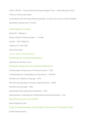 ©2015. SENAR – Serviço Nacional de Aprendizagem Rural – Administração Central.
Todos os direitos reservados.
A reprodução não autorizada desta publicação, no todo ou em parte, constitui violação
dos direitos autorais (Lei nº 9.610).
Informações e Contato
SGAN 601 –Módulo K
Edifício Antônio Ernesto de Salvo – 1º andar
Brasília – CEP 70830-021
Telefone: 61 2109-1300
www.senar.org.br
Curso Cadastro Ambiental Rural
Presidente do Conselho Deliberativo
João Martins da Silva Júnior
Entidades Integrantes do Conselho Deliberativo
Confederação da Agricultura e Pecuária do Brasil – CNA
Confederação dos Trabalhadores na Agricultura – CONTAG
Ministério do Trabalho e Emprego – MTE
Ministério da Agricultura, Pecuária e Abastecimento – MAPA
Ministério da Educação – MEC
Organização das Cooperativas Brasileiras – OCB
Agroindústrias / Indicação da Confederação Nacional da Indústria – CNI
Secretário Executivo do SENAR
Daniel Klüppel Carrara
Chefe do Departamento de Educação Profissional e Promoção Social
Andréa Barbosa Alves
 