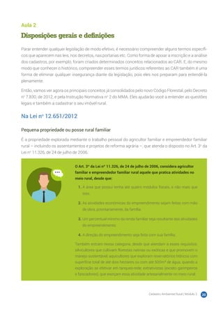 Cadastro Ambiental Rural | Módulo 2 20
Aula 2
Disposições gerais e definições
Parar entender qualquer legislação de modo efetivo, é necessário compreender alguns termos específi-
cos que aparecem nas leis, nos decretos, nas portarias etc. Como forma de apoiar a inscrição e a análise
dos cadastros, por exemplo, foram criados determinados conceitos relacionados ao CAR. E, do mesmo
modo que conhecer o histórico, compreender esses termos jurídicos referentes ao CAR também é uma
forma de eliminar qualquer insegurança diante da legislação, pois eles nos preparam para entendê-la
plenamente.
Então, vamos ver agora os principais conceitos já consolidados pelo novo Código Florestal, pelo Decreto
no
7.830, de 2012, e pela Instrução Normativa no
2 do MMA. Eles ajudarão você a entender as questões
legais e também a cadastrar o seu imóvel rural.
Na Lei no
12.651/2012
Pequena propriedade ou posse rural familiar
É a propriedade explorada mediante o trabalho pessoal do agricultor familiar e empreendedor familiar
rural – incluindo os assentamentos e projetos de reforma agrária –, que atenda o disposto no Art. 3o
da
Lei no
11.326, de 24 de julho de 2006.
O Art. 3º da Lei nº 11.326, de 24 de julho de 2006, considera agricultor
familiar e empreendedor familiar rural aquele que pratica atividades no
meio rural, desde que:
1.	A área que possui tenha até quatro módulos fiscais, e não mais que
isso.
2.	As atividades econômicas do empreendimento sejam feitas com mão
de obra, prioritariamente, da família.
3.	Um percentual mínimo da renda familiar seja resultante das atividades
do empreendimento.
4.	A direção do empreendimento seja feita com sua família.
Também entram nessa categoria, desde que atendam a esses requisitos:
silvicultores que cultivam florestas nativas ou exóticas e que promovem o
manejo sustentável; aquicultores que exploram reservatórios hídricos com
superfície total de até dois hectares ou com até 500m³ de água, quando a
exploração se efetivar em tanques-rede; extrativistas (exceto garimpeiros
e faiscadores), que exerçam essa atividade artesanalmente no meio rural;
 