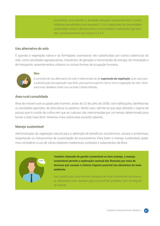 Cadastro Ambiental Rural | Módulo 2 21
pescadores, que exercem a atividade pesqueira artesanalmente; e povos
indígenas que atendem aos requisitos 2, 3 e 4; integrantes de comunidades
quilombolas rurais e demais povos e comunidades tradicionais que aten-
dam simultaneamente aos incisos 2, 3 e 4.
Uso alternativo do solo
É quando a vegetação nativa e as formações sucessoras são substituídas por outras coberturas do
solo, como atividades agropecuárias, industriais, de geração e transmissão de energia, de mineração e
de transporte, assentamentos urbanos ou outras formas de ocupação humana.
Dica
O conceito de uso alternativo do solo é relacionado ao de supressão da vegetação, pois, para que
a substituição da vegetação seja feita, precisamos suprimir, isto é, tirar a vegetação do solo. Você
verá mais detalhes sobre isso na Aula 3 deste Módulo.
Área rural consolidada
Área de imóvel rural ocupada pelo homem, antes de 22 de julho de 2008, com edificações, benfeitorias
ou atividades agrícolas, de silvicultura ou pastoris. Neste caso, admite-se que seja utilizado o regime de
pousio que é o estilo de cultivo em que as culturas são interrompidas por um tempo determinado para
tornar o solo mais fértil. Veremos mais sobre esse conceito adiante.
Manejo sustentável
Administração da vegetação natural para a obtenção de benefícios econômicos, sociais e ambientais,
respeitando os mecanismos de sustentação do ecossistema. Para fazer o manejo sustentável, pode-
mos considerar o uso de várias espécies madeireiras, produtos e subprodutos da flora.
Também chamado de gestão sustentável ou bom manejo, o manejo
sustentável permite a exploração racional das florestas por meio de
técnicas que causam o mínimo impacto possível nos elementos do meio
ambiente.
Isso significa que uma floresta manejada de modo sustentável vai continu-
ar oferecendo suas riquezas para as próximas gerações, pois conseguirá
se renovar.
 