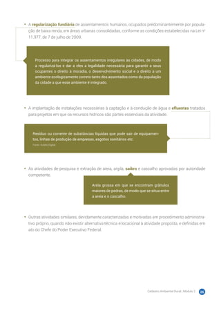 Cadastro Ambiental Rural | Módulo 2 26
•	 A regularização fundiária de assentamentos humanos, ocupados predominantemente por popula-
ção de baixa renda, em áreas urbanas consolidadas, conforme as condições estabelecidas na Lei no
11.977, de 7 de julho de 2009.
•	 A implantação de instalações necessárias à captação e à condução de água e efluentes tratados
para projetos em que os recursos hídricos são partes essenciais da atividade.
•	 As atividades de pesquisa e extração de areia, argila, saibro e cascalho aprovadas por autoridade
competente.
•	 Outras atividades similares, devidamente caracterizadas e motivadas em procedimento administra-
tivo próprio, quando não existir alternativa técnica e locacional à atividade proposta, e definidas em
ato do Chefe do Poder Executivo Federal.
Processo para integrar os assentamentos irregulares às cidades, de modo
a regularizá-los e dar a eles a legalidade necessária para garantir a seus
ocupantes o direito à moradia, o desenvolvimento social e o direito a um
ambiente ecologicamente correto tanto dos assentados como da população
da cidade a que esse ambiente é integrado.
Resíduo ou corrente de substâncias líquidas que pode sair de equipamen-
tos, linhas de produção de empresas, esgotos sanitários etc.
Fonte: Aulete Digital
Areia grossa em que se encontram grânulos
maiores de pedras, de modo que se situa entre
a areia e o cascalho.
 
