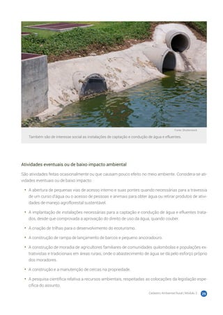 Cadastro Ambiental Rural | Módulo 2 29
Fonte: Shutterstock
Também são de interesse social as instalações de captação e condução de água e efluentes.
Atividades eventuais ou de baixo impacto ambiental
São atividades feitas ocasionalmente ou que causam pouco efeito no meio ambiente. Considera-se ati-
vidades eventuais ou de baixo impacto:
•	 A abertura de pequenas vias de acesso interno e suas pontes quando necessárias para a travessia
de um curso d’água ou o acesso de pessoas e animais para obter água ou retirar produtos de ativi-
dades de manejo agroflorestal sustentável.
•	 A implantação de instalações necessárias para a captação e condução de água e efluentes trata-
dos, desde que comprovada a aprovação do direito de uso da água, quando couber.
•	 A criação de trilhas para o desenvolvimento do ecoturismo.
•	 A construção de rampa de lançamento de barcos e pequeno ancoradouro.
•	 A construção de moradia de agricultores familiares de comunidades quilombolas e populações ex-
trativistas e tradicionais em áreas rurais, onde o abastecimento de água se dá pelo esforço próprio
dos moradores.
•	 A construção e a manutenção de cercas na propriedade.
•	 A pesquisa científica relativa a recursos ambientais, respeitadas as colocações da legislação espe-
cífica do assunto.
 