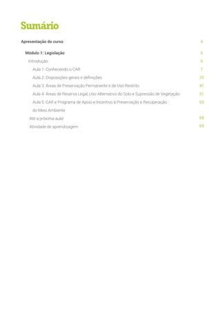 Apresentação do curso
Módulo 1: Legislação
Introdução
Aula 1: Conhecendo o CAR
Aula 2: Disposições gerais e definições
Aula 3: Áreas de Preservação Permanente e de Uso Restrito
Aula 4: Áreas de Reserva Legal, Uso Alternativo do Solo e Supressão de Vegetação
Aula 5: CAR e Programa de Apoio e Incentivo à Preservação e Recuperação
do Meio Ambiente
Até a próxima aula!
Atividade de aprendizagem
4
6
6
7
20
41
51
65
68
69
Sumário
 