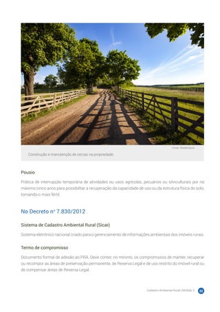 Cadastro Ambiental Rural | Módulo 2 32
Fonte: Shutterstock
Construção e manutenção de cercas na propriedade.
Pousio
Prática de interrupção temporária de atividades ou usos agrícolas, pecuários ou silviculturais por no
máximo cinco anos para possibilitar a recuperação da capacidade de uso ou da estrutura física do solo,
tornando-o mais fértil.
No Decreto no
7.830/2012
Sistema de Cadastro Ambiental Rural (Sicar)
Sistema eletrônico nacional criado para o gerenciamento de informações ambientais dos imóveis rurais.
Termo de compromisso
Documento formal de adesão ao PRA. Deve conter, no mínimo, os compromissos de manter, recuperar
ou recompor as áreas de preservação permanente, de Reserva Legal e de uso restrito do imóvel rural ou
de compensar áreas de Reserva Legal.
 