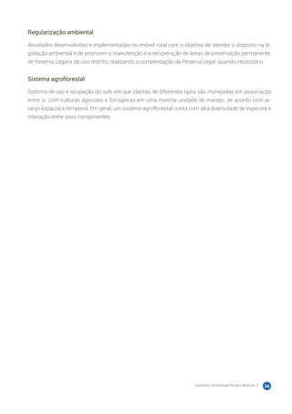 Cadastro Ambiental Rural | Módulo 2 34
Regularização ambiental
Atividades desenvolvidas e implementadas no imóvel rural com o objetivo de atender o disposto na le-
gislação ambiental e de promover a manutenção e a recuperação de áreas de preservação permanente,
de Reserva Legal e de uso restrito, realizando a compensação da Reserva Legal, quando necessário.
Sistema agroflorestal
Sistema de uso e ocupação do solo em que plantas de diferentes tipos são manejadas em associação
entre si, com culturas agrícolas e forrageiras em uma mesma unidade de manejo, de acordo com ar-
ranjo espacial e temporal. Em geral, um sistema agroflorestal conta com alta diversidade de espécies e
interação entre seus componentes.
 