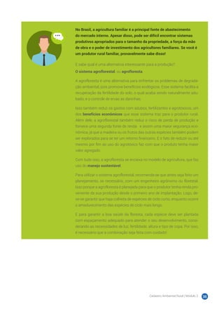 Cadastro Ambiental Rural | Módulo 2 35
No Brasil, a agricultura familiar é a principal fonte de abastecimento
do mercado interno. Apesar disso, pode ser difícil encontrar sistemas
produtivos apropriados para o tamanho da propriedade, a força da mão
de obra e o poder de investimento dos agricultores familiares. Se você é
um produtor rural familiar, provavelmente sabe disso!
E sabe qual é uma alternativa interessante para a produção?
O sistema agroflorestal, ou agrofloresta.
A agrofloresta é uma alternativa para enfrentar os problemas de degrada-
ção ambiental, pois promove benefícios ecológicos. Esse sistema facilita a
recuperação da fertilidade do solo, o qual acaba sendo naturalmente adu-
bado, e o controle de ervas as daninhas.
Isso também reduz os gastos com adubos, fertilizantes e agrotóxicos, um
dos benefícios econômicos que esse sistema traz para o produtor rural.
Além dele, a agroflorestal também reduz o risco de perda de produção e
fornece uma segunda fonte de renda ‒ e assim uma maior segurança eco-
nômica, já que a madeira ou os frutos das outras espécies também podem
ser explorados para se ter um retorno financeiro. E o fato de reduzir ou até
mesmo por fim ao uso do agrotóxico faz com que o produto tenha maior
valor agregado.
Com tudo isso, a agrofloresta se encaixa no modelo de agricultura, que faz
uso do manejo sustentável.
Para utilizar o sistema agroflorestal, recomenda-se que antes seja feito um
planejamento, se necessário, com um engenheiro agrônomo ou florestal.
Isso porque a agrofloresta é planejada para que o produtor tenha renda pro-
veniente da sua produção desde o primeiro ano de implantação. Logo, de-
ve-se garantir que haja colheita de espécies de ciclo curto, enquanto ocorre
o amadurecimento das espécies de ciclo mais longo.
E para garantir a boa saúde da floresta, cada espécie deve ser plantada
com espaçamento adequado para atender o seu desenvolvimento, consi-
derando as necessidades de luz, fertilidade, altura e tipo de copa. Por isso,
é necessário que a combinação seja feita com cuidado!
 