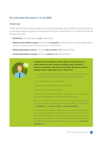 Cadastro Ambiental Rural | Módulo 2 36
Na Instrução Normativa no
2 do MMA
Imóvel rural
Prédio rústico de área contínua, qualquer que seja sua localização, que se destine ou possa se destinar
à exploração agrícola, pecuária, extrativa vegetal, florestal ou agroindustrial. Um imóvel rural pode ser
caracterizado como:
•	 Minifúndio: com área menor de um módulo fiscal.
•	 Pequena propriedade ou posse: com área de até quatro módulos fiscais, incluindo aquelas descri-
tas nos termos do inciso V do art. 3º da Lei no
12.651/2012.
•	 Média propriedade ou posse: com área entre a quatro e 15 módulos fiscais.
•	 Grande propriedade ou posse: com área superior a 15 módulos fiscais.
O módulo fiscal é a unidade de medida agrária oficial para definir os
limites mínimos de terra, conforme a produção a que se destina. É
expresso em hectares e varia entre os municípios, levando em conta os
seguintes fatores, dados pela Lei no 6.746, de 1979:
1.	o tipo de exploração predominante no município (hortifrutigranjeira,
cultura permanente, cultura temporária, pecuária ou florestal);
2.	a renda obtida no tipo de exploração;
3.	outras explorações expressivas no município; e
4.	o conceito de propriedade familiar.
Portanto, o módulo fiscal dá a área mínima necessária de um imóvel rural
para que sua exploração seja economicamente interessante.
Sabendo o número de módulos fiscais do imóvel rural, podemos definir
onde ele se encaixa em relação à classificação fundiária, ou seja, se ela é
um minifúndio, uma pequena, média ou grande propriedade.
Para saber a quantidade de módulos fiscais de um imóvel rural, basta di-
vidir a área aproveitável pela medida de módulo fiscal do município. Por
exemplo, em Goiânia (GO), um módulo fiscal corresponde a sete hectares.
Assim, uma propriedade rural de 42 hectares localizada dentro dos limites
do município de Goiânia terá 6,8 módulos fiscais. Essa é uma média pro-
priedade rural.
 