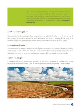 Cadastro Ambiental Rural | Módulo 2 37
Atividades agrossilvipastoris
São as atividades relativas à agricultura, à aquicultura, à pecuária, à silvicultura e às demais formas de
exploração e manejo da fauna e da flora, destinadas ao uso econômico, à preservação e à conservação
dos recursos naturais renováveis. Podem ser desenvolvidas em conjunto ou de forma isolada.
Informações ambientais
São as informações que caracterizam os perímetros e a localização do que restou de vegetação nativa,
das áreas de utilidade pública, das APPs, das áreas de uso restrito, das áreas consolidadas e das reser-
vas legais, bem como de áreas em recomposição, recuperação, regeneração ou compensação.
Área em recuperação
É a área alterada para o uso agrossilvipastoril que se encontra em processo de recomposição ou rege-
neração da vegetação nativa em Áreas de Preservação Permanente, Uso Restrito e Reserva Legal.
Fonte: Shutterstock.
Para saber a quantidade de módulos fiscais de um imóvel rural, basta di-
vidir a área aproveitável pela medida de módulo fiscal do município. Por
exemplo, em Goiânia (GO), um módulo fiscal corresponde a sete hectares.
Assim, uma propriedade rural de 42 hectares localizada dentro dos limites
do município de Goiânia terá 6,8 módulos fiscais. Essa é, uma média pro-
priedade rural.
 
