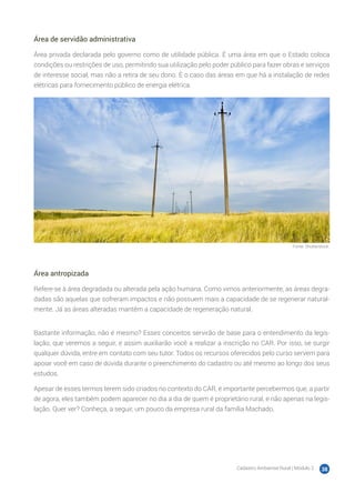 Cadastro Ambiental Rural | Módulo 2 38
Área de servidão administrativa
Área privada declarada pelo governo como de utilidade pública. É uma área em que o Estado coloca
condições ou restrições de uso, permitindo sua utilização pelo poder público para fazer obras e serviços
de interesse social, mas não a retira de seu dono. É o caso das áreas em que há a instalação de redes
elétricas para fornecimento público de energia elétrica.
Fonte: Shutterstock.
Área antropizada
Refere-se à área degradada ou alterada pela ação humana. Como vimos anteriormente, as áreas degra-
dadas são aquelas que sofreram impactos e não possuem mais a capacidade de se regenerar natural-
mente. Já as áreas alteradas mantêm a capacidade de regeneração natural.
Bastante informação, não é mesmo? Esses conceitos servirão de base para o entendimento da legis-
lação, que veremos a seguir, e assim auxiliarão você a realizar a inscrição no CAR. Por isso, se surgir
qualquer dúvida, entre em contato com seu tutor. Todos os recursos oferecidos pelo curso servem para
apoiar você em caso de dúvida durante o preenchimento do cadastro ou até mesmo ao longo dos seus
estudos.
Apesar de esses termos terem sido criados no contexto do CAR, é importante percebermos que, a partir
de agora, eles também podem aparecer no dia a dia de quem é proprietário rural, e não apenas na legis-
lação. Quer ver? Conheça, a seguir, um pouco da empresa rural da família Machado.
 